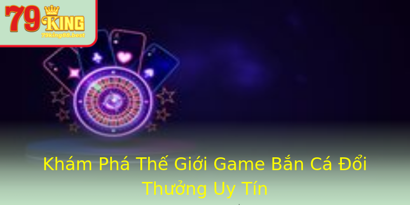 Khám Phá Thế Giới Game Bắn Cá Đổi Thưởng Uy Tín
